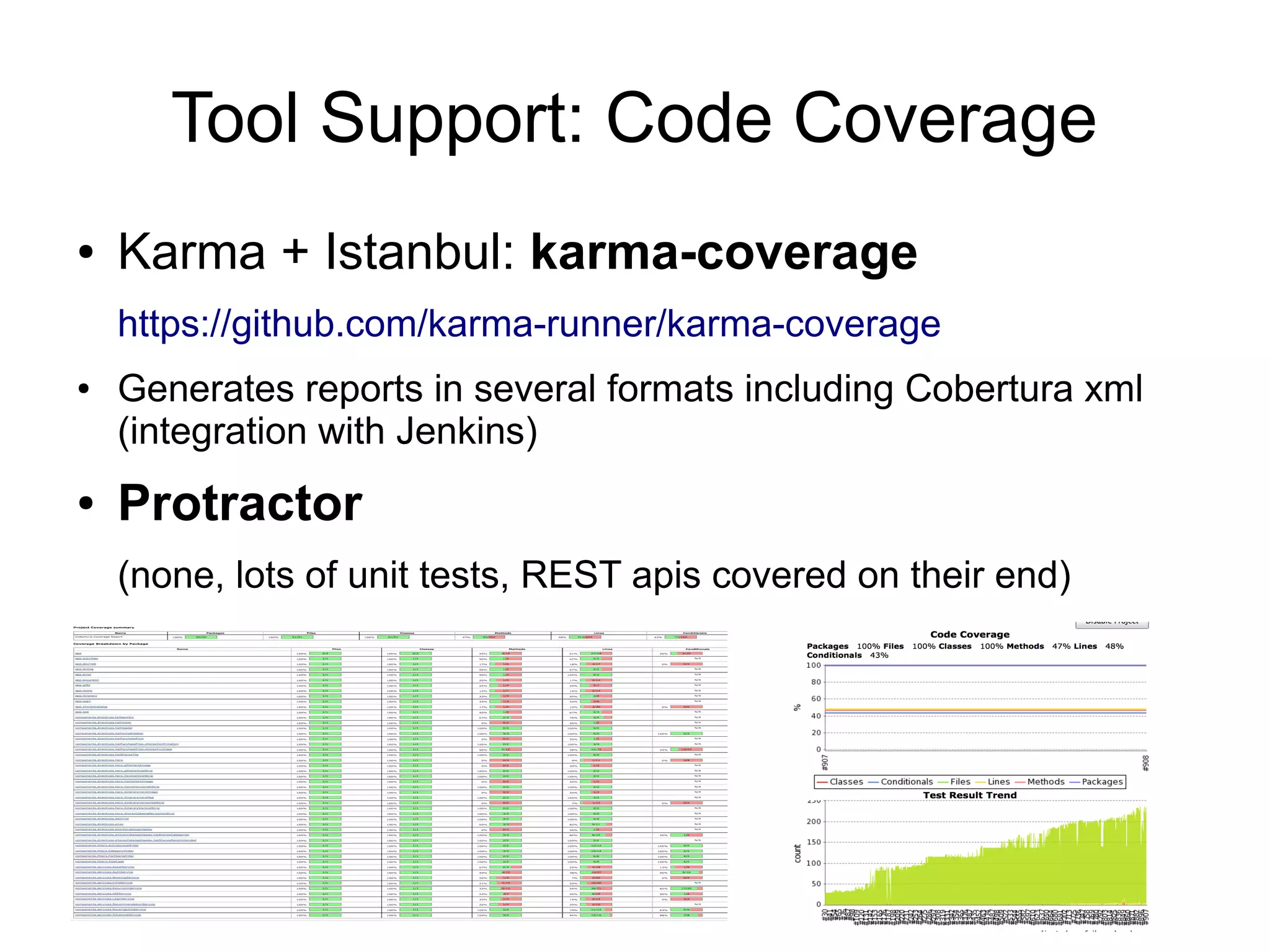Tool Support: Code Coverage
● Karma + Istanbul: karma-coverage
https://github.com/karma-runner/karma-coverage
● Generates reports in several formats including Cobertura xml
(integration with Jenkins)
● Protractor
(none, lots of unit tests, REST apis covered on their end)
 