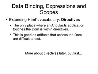 Data Binding, Expressions and
Scopes
● Extending Html's vocabulary: Directives
● The only place where an AngularJs application
touches the Dom is within directives.
● This is good as artifacts that access the Dom
are difficult to test.
More about directives later, but first...
 