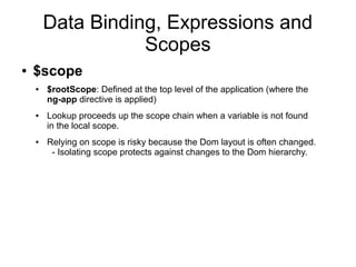 Data Binding, Expressions and
Scopes
● $scope
● $rootScope: Defined at the top level of the application (where the
ng-app directive is applied)
● Lookup proceeds up the scope chain when a variable is not found
in the local scope.
● Relying on scope is risky because the Dom layout is often changed.
- Isolating scope protects against changes to the Dom hierarchy.
 