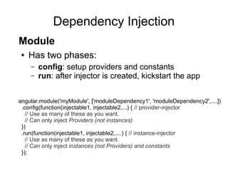 Dependency Injection
● Has two phases:
– config: setup providers and constants
– run: after injector is created, kickstart the app
angular.module('myModule', ['moduleDependency1', 'moduleDependency2',....])
.config(function(injectable1, injectable2,...) { // provider-injector
// Use as many of these as you want.
// Can only inject Providers (not instances)
})
.run(function(injectable1, injectable2,....) { // instance-injector
// Use as many of these as you want.
// Can only inject instances (not Providers) and constants
});
Module
 