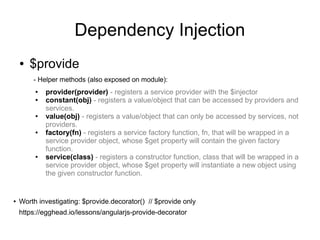 Dependency Injection
● $provide
- Helper methods (also exposed on module):
● provider(provider) - registers a service provider with the $injector
● constant(obj) - registers a value/object that can be accessed by providers and
services.
● value(obj) - registers a value/object that can only be accessed by services, not
providers.
● factory(fn) - registers a service factory function, fn, that will be wrapped in a
service provider object, whose $get property will contain the given factory
function.
● service(class) - registers a constructor function, class that will be wrapped in a
service provider object, whose $get property will instantiate a new object using
the given constructor function.
● Worth investigating: $provide.decorator() // $provide only
https://egghead.io/lessons/angularjs-provide-decorator
 