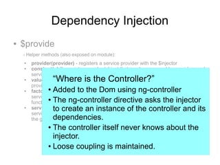 Dependency Injection
● $provide
- Helper methods (also exposed on module):
● provider(provider) - registers a service provider with the $injector
● constant(obj) - registers a value/object that can be accessed by providers and
services.
● value(obj) - registers a value/object that can only be accessed by services, not
providers.
● factory(fn) - registers a service factory function, fn, that will be wrapped in a
service provider object, whose $get property will contain the given factory
function.
● service(class) - registers a constructor function, class that will be wrapped in a
service provider object, whose $get property will instantiate a new object using
the given constructor function.
“Where is the Controller?”
● Added to the Dom using ng-controller
● The ng-controller directive asks the injector
to create an instance of the controller and its
dependencies.
● The controller itself never knows about the
injector.
● Loose coupling is maintained.
 