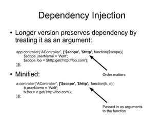 Dependency Injection
● Longer version preserves dependency by
treating it as an argument:
app.controller(“AController”, ['$scope', '$http', function($scope){
$scope.userName = 'Walt';
$scope.foo = $http.get('http://foo.com');
}]);
a.controller(“AController”, ['$scope', '$http', function(b, c){
b.userName = 'Walt';
b.foo = c.get('http://foo.com');
}]);
● Minified: Order matters
Passed in as arguments
to the function
 