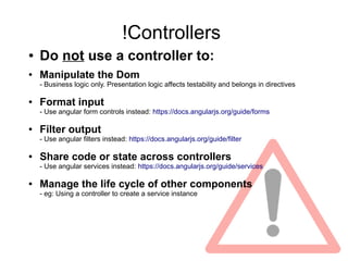 !Controllers
● Do not use a controller to:
● Manipulate the Dom
- Business logic only. Presentation logic affects testability and belongs in directives
● Format input
- Use angular form controls instead: https://docs.angularjs.org/guide/forms
● Filter output
- Use angular filters instead: https://docs.angularjs.org/guide/filter
● Share code or state across controllers
- Use angular services instead: https://docs.angularjs.org/guide/services
● Manage the life cycle of other components
- eg: Using a controller to create a service instance
 