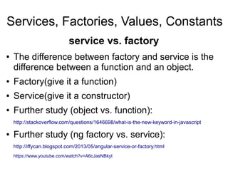 Services, Factories, Values, Constants
● The difference between factory and service is the
difference between a function and an object.
● Factory(give it a function)
● Service(give it a constructor)
● Further study (object vs. function):
http://stackoverflow.com/questions/1646698/what-is-the-new-keyword-in-javascript
● Further study (ng factory vs. service):
http://iffycan.blogspot.com/2013/05/angular-service-or-factory.html
https://www.youtube.com/watch?v=A6cJasNBkyI
service vs. factory
 