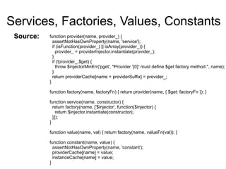 Services, Factories, Values, Constants
function provider(name, provider_) {
assertNotHasOwnProperty(name, 'service');
if (isFunction(provider_) || isArray(provider_)) {
provider_ = providerInjector.instantiate(provider_);
}
if (!provider_.$get) {
throw $injectorMinErr('pget', "Provider '{0}' must define $get factory method.", name);
}
return providerCache[name + providerSuffix] = provider_;
}
function factory(name, factoryFn) { return provider(name, { $get: factoryFn }); }
function service(name, constructor) {
return factory(name, ['$injector', function($injector) {
return $injector.instantiate(constructor);
}]);
}
function value(name, val) { return factory(name, valueFn(val)); }
function constant(name, value) {
assertNotHasOwnProperty(name, 'constant');
providerCache[name] = value;
instanceCache[name] = value;
}
Source:
 