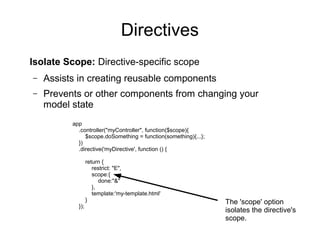 Directives
Isolate Scope: Directive-specific scope
– Assists in creating reusable components
– Prevents or other components from changing your
model state
app
.controller("myController", function($scope){
$scope.doSomething = function(something){...};
})
.directive('myDirective', function () {
return {
restrict: "E",
scope:{
done:"&"
},
template:'my-template.html'
}
});
The 'scope' option
isolates the directive's
scope.
 