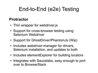 End-to-End (e2e) Testing
Protractor
● Thin wrapper for webdriver.js
● Support for cross-browser testing using
Selenium Webdriver
● Support for GhostDriver/PhantomJs (Wip)
● Includes webdriver-manager for drivers,
Selenium installation, and updates to both
● Includes elementExplorer for building locators
● Integrates with Saucelabs, easy enough to port
over to BrowserStack
 