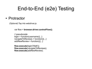 End-to-End (e2e) Testing
● Protractor
var flow = browser.driver.controlFlow();
// pseudocode
login = function(username){...}
navigateToReviews = function(){...}
addNewReview = function(){...}
flow.execute(login('Walt'));
flow.execute(navigateToReviews);
flow.execute(addNewReview);
(Optional) Tap into webdriver.js:
 