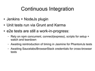 Continuous Integration
● Jenkins + NodeJs plugin
● Unit tests run via Grunt and Karma
● e2e tests are still a work-in-progress:
– Rely on npm concurrent, connect(express), scripts for setup +
watch and teardown
– Awaiting reintroduction of timing in Jasmine for PhantomJs tests
– Awaiting Saucelabs/BrowserStack credentials for cross-browser
tests
 