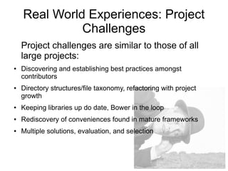 Real World Experiences: Project
Challenges
Project challenges are similar to those of all
large projects:
● Discovering and establishing best practices amongst
contributors
● Directory structures/file taxonomy, refactoring with project
growth
● Keeping libraries up do date, Bower in the loop
● Rediscovery of conveniences found in mature frameworks
● Multiple solutions, evaluation, and selection
 