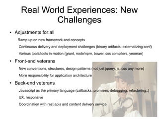 Real World Experiences: New
Challenges
● Adjustments for all
Ramp up on new framework and concepts
Continuous delivery and deployment challenges (binary artifacts, externalizing conf)
Various tools/tools in motion (grunt, node/npm, bower, css compilers, yeoman)
● Front-end veterans
New conventions, structures, design patterns (not just jquery, js, css any more)
More responsibility for application architecture
● Back-end veterans
Javascript as the primary language (callbacks, promises, debugging, refactoring..)
UX, responsive
Coordination with rest apis and content delivery service
 