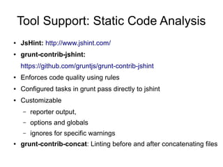 Tool Support: Static Code Analysis
● JsHint: http://www.jshint.com/
● grunt-contrib-jshint:
https://github.com/gruntjs/grunt-contrib-jshint
● Enforces code quality using rules
● Configured tasks in grunt pass directly to jshint
● Customizable
– reporter output,
– options and globals
– ignores for specific warnings
● grunt-contrib-concat: Linting before and after concatenating files
 