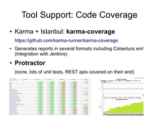 Tool Support: Code Coverage
● Karma + Istanbul: karma-coverage
https://github.com/karma-runner/karma-coverage
● Generates reports in several formats including Cobertura xml
(integration with Jenkins)
● Protractor
(none, lots of unit tests, REST apis covered on their end)
 