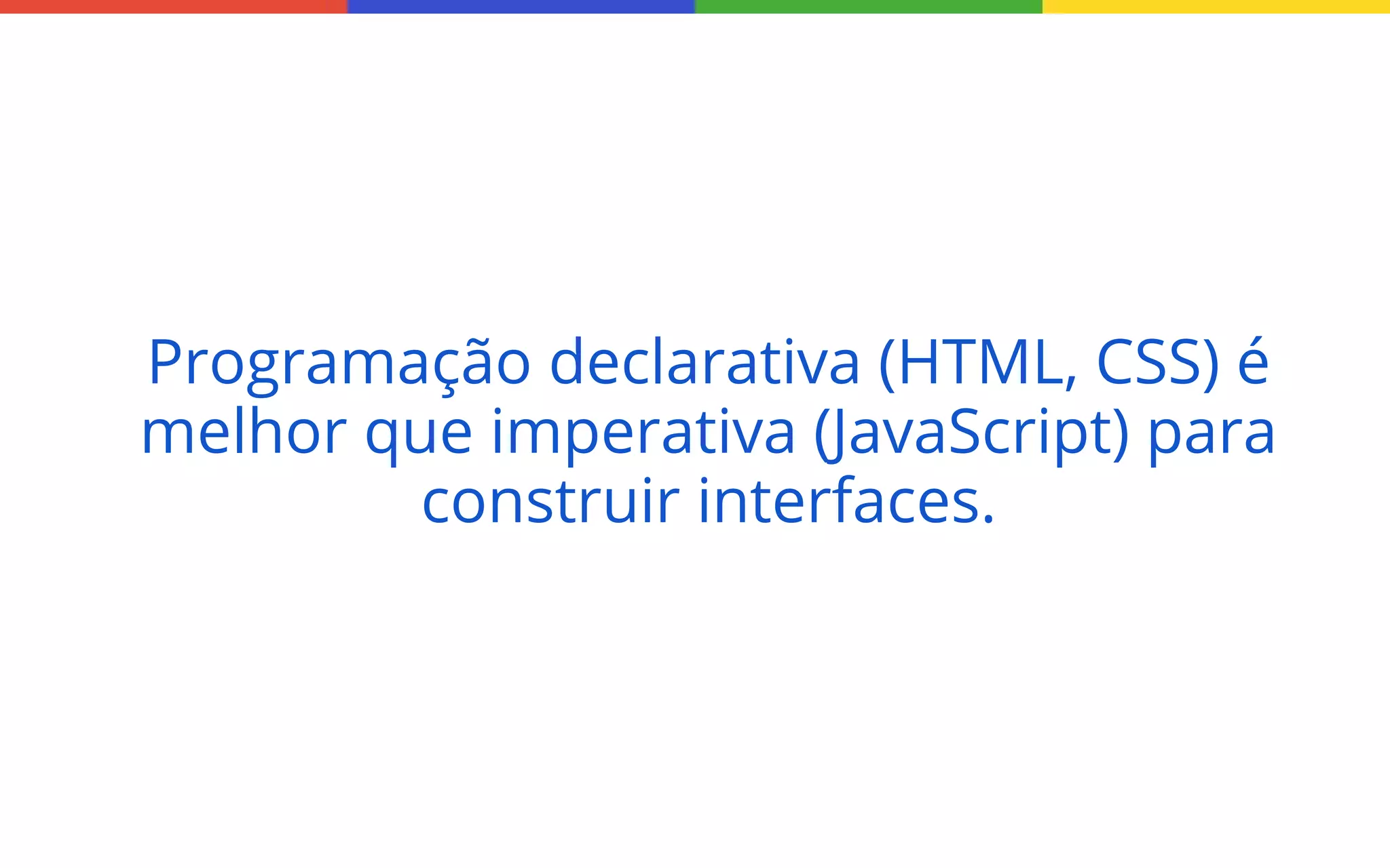 Programação declarativa (HTML, CSS) é
melhor que imperativa (JavaScript) para
construir interfaces.

 