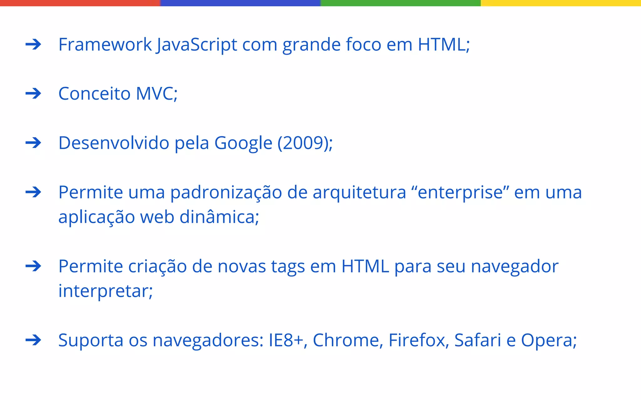 ➔ Framework JavaScript com grande foco em HTML;
➔ Conceito MVC;
➔ Desenvolvido pela Google (2009);
➔ Permite uma padronização de arquitetura “enterprise” em uma
aplicação web dinâmica;
➔ Permite criação de novas tags em HTML para seu navegador
interpretar;
➔ Suporta os navegadores: IE8+, Chrome, Firefox, Safari e Opera;

 