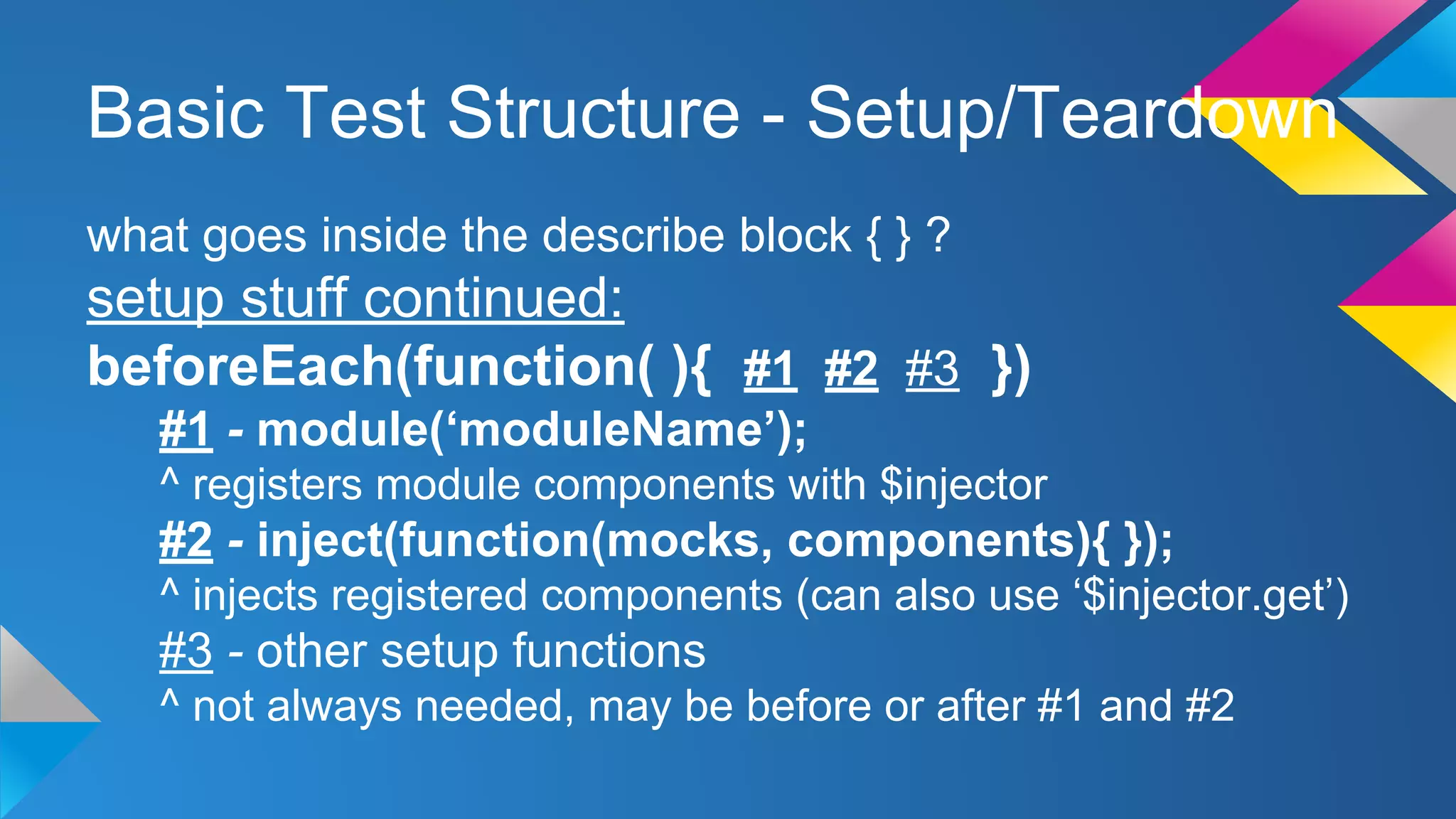 Basic Test Structure - Setup/Teardown
what goes inside the describe block { } ?
setup stuff continued:
beforeEach(function( ){ #1 #2 #3 })
#1 - module(‘moduleName’);
^ registers module components with $injector
#2 - inject(function(mocks, components){ });
^ injects registered components (can also use ‘$injector.get’)
#3 - other setup functions
^ not always needed, may be before or after #1 and #2
 