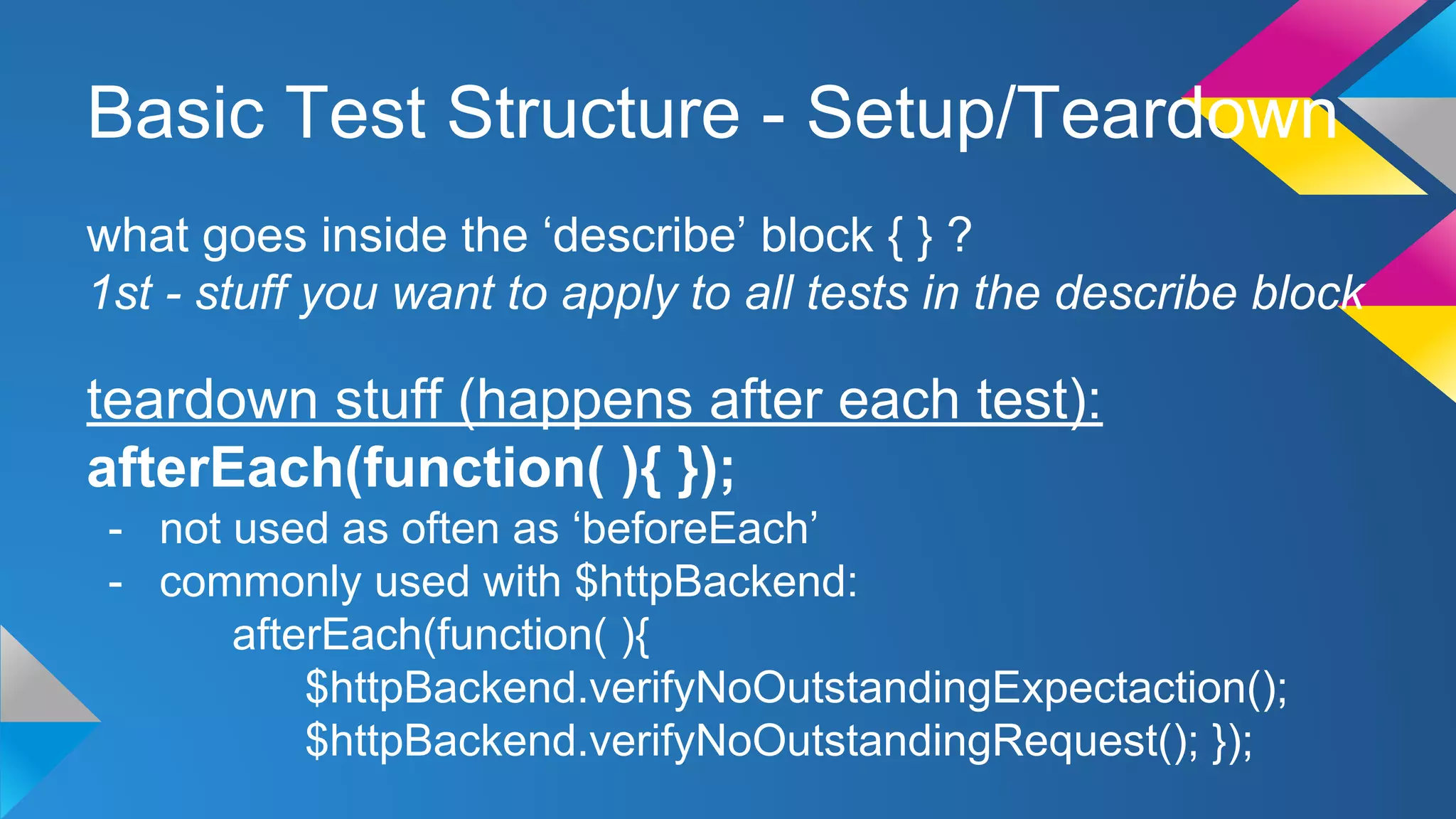 Basic Test Structure - Setup/Teardown
what goes inside the ‘describe’ block { } ?
1st - stuff you want to apply to all tests in the describe block
teardown stuff (happens after each test):
afterEach(function( ){ });
- not used as often as ‘beforeEach’
- commonly used with $httpBackend:
afterEach(function( ){
$httpBackend.verifyNoOutstandingExpectaction();
$httpBackend.verifyNoOutstandingRequest(); });
 