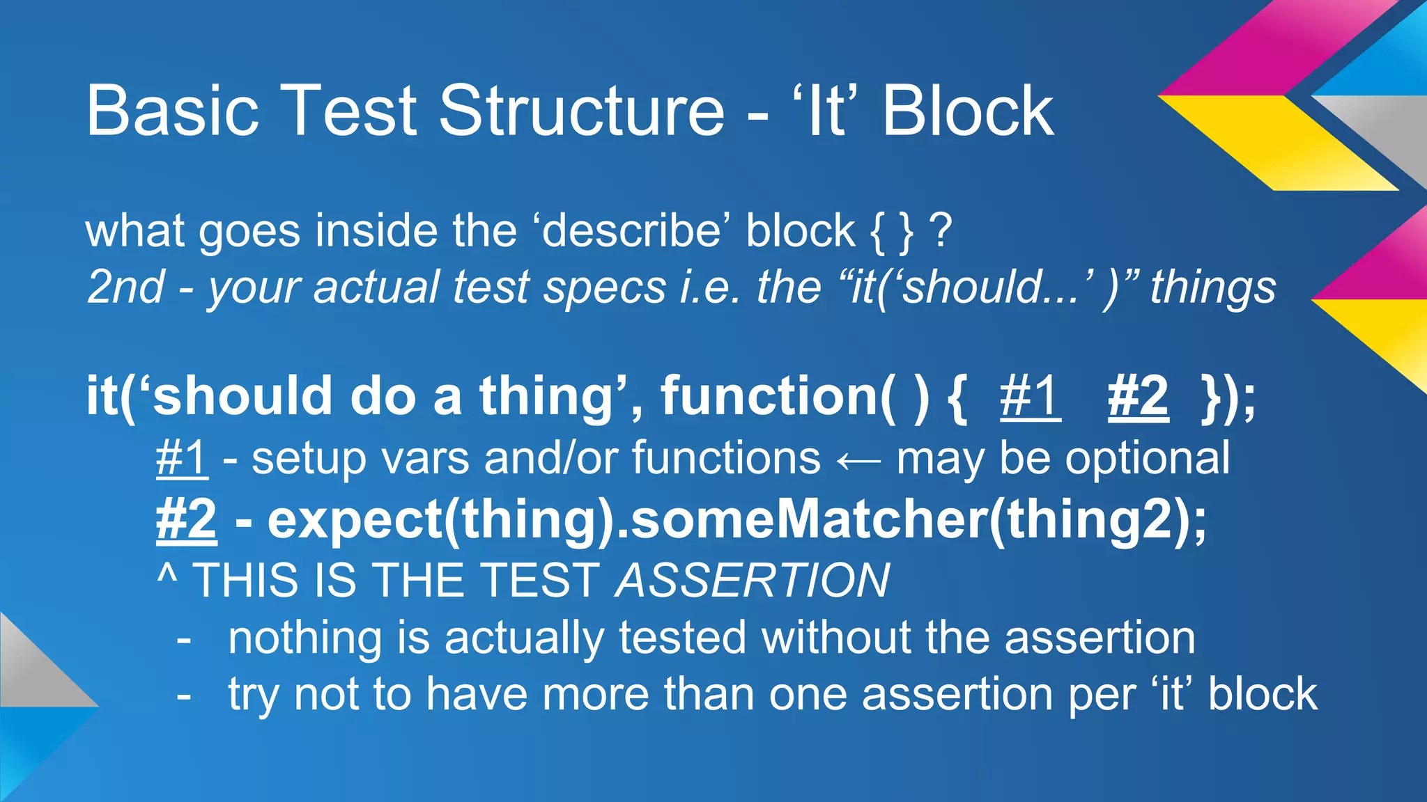 Basic Test Structure - ‘It’ Block
what goes inside the ‘describe’ block { } ?
2nd - your actual test specs i.e. the “it(‘should...’ )” things
it(‘should do a thing’, function( ) { #1 #2 });
#1 - setup vars and/or functions ← may be optional
#2 - expect(thing).someMatcher(thing2);
^ THIS IS THE TEST ASSERTION
- nothing is actually tested without the assertion
- try not to have more than one assertion per ‘it’ block
 