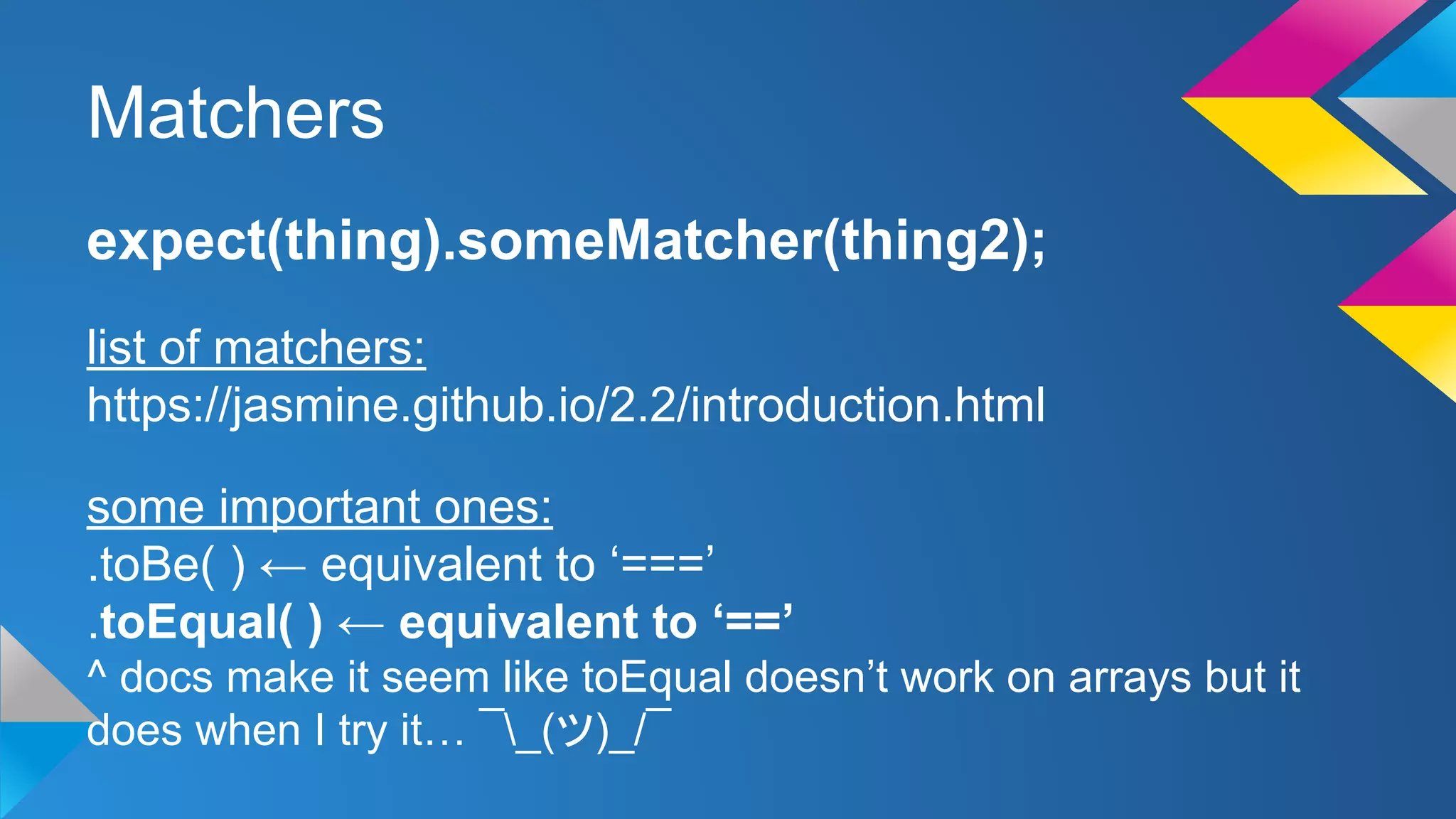 Matchers
expect(thing).someMatcher(thing2);
list of matchers:
https://jasmine.github.io/2.2/introduction.html
some important ones:
.toBe( ) ← equivalent to ‘===’
.toEqual( ) ← equivalent to ‘==’
^ docs make it seem like toEqual doesn’t work on arrays but it
does when I try it… ¯_(ツ)_/¯
 