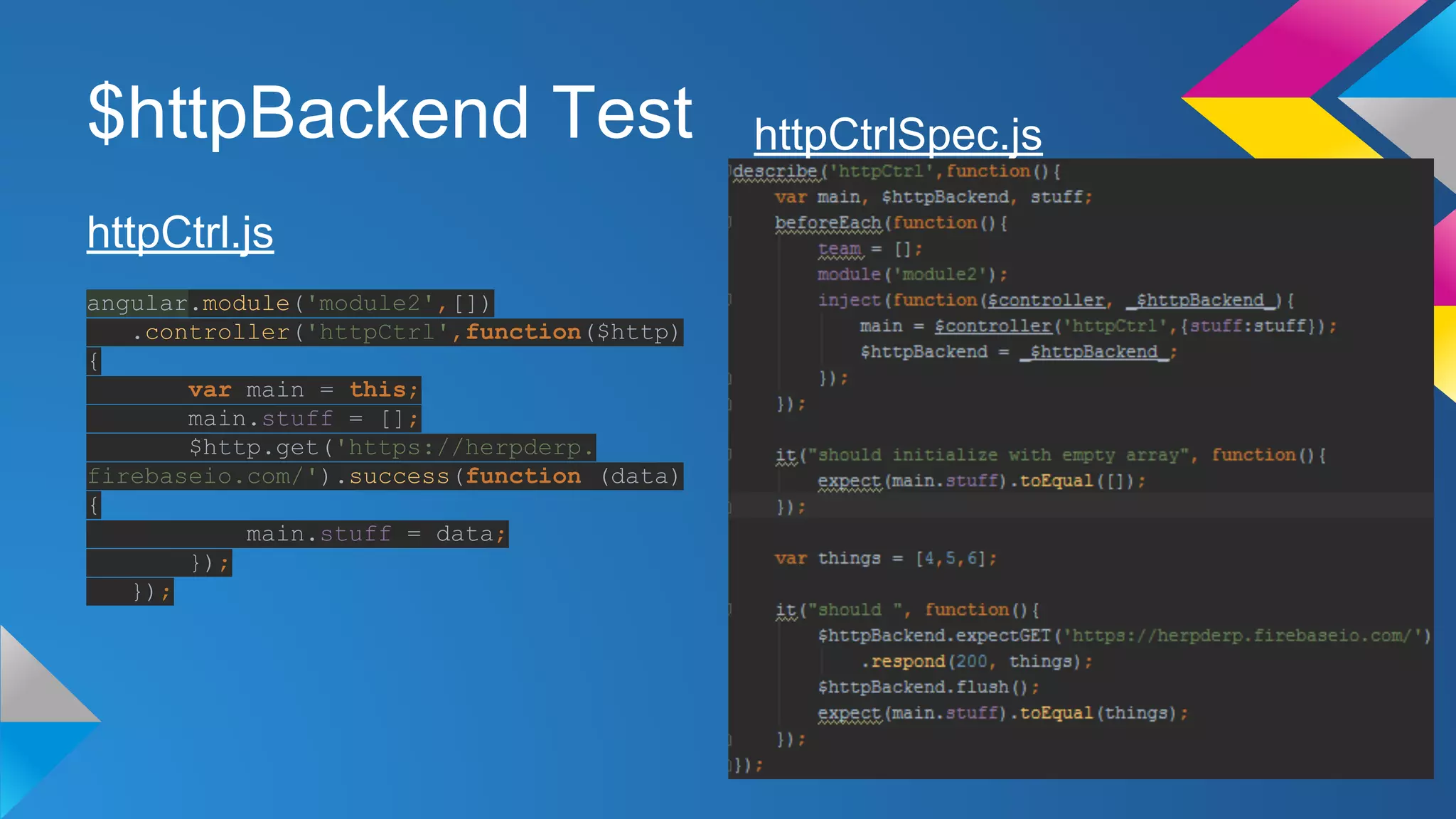 $httpBackend Test
httpCtrl.js
angular.module('module2',[])
.controller('httpCtrl',function($http)
{
var main = this;
main.stuff = [];
$http.get('https://herpderp.
firebaseio.com/').success(function (data)
{
main.stuff = data;
});
});
httpCtrlSpec.js
 