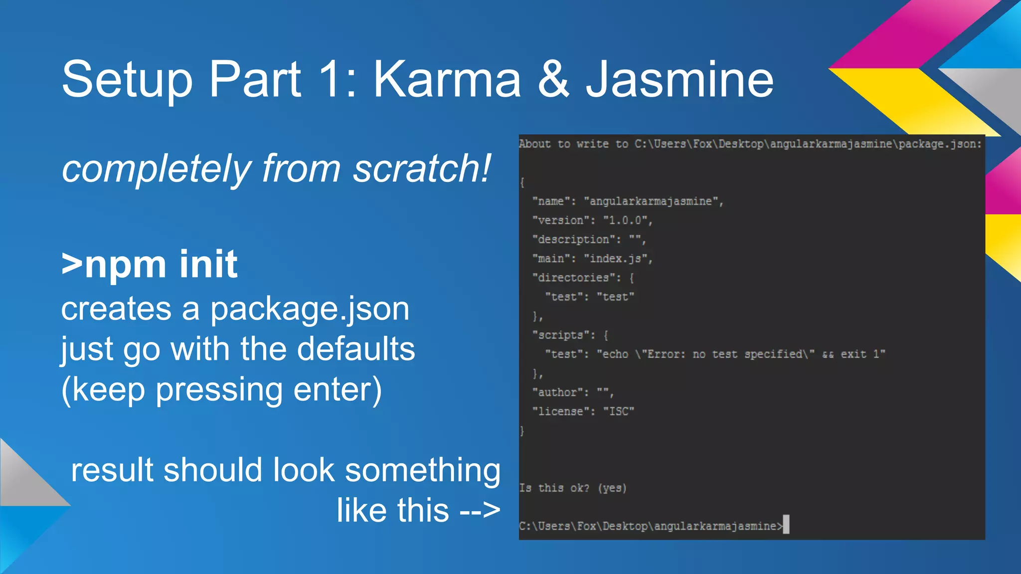 Setup Part 1: Karma & Jasmine
completely from scratch!
>npm init
creates a package.json
just go with the defaults
(keep pressing enter)
result should look something
like this -->
 