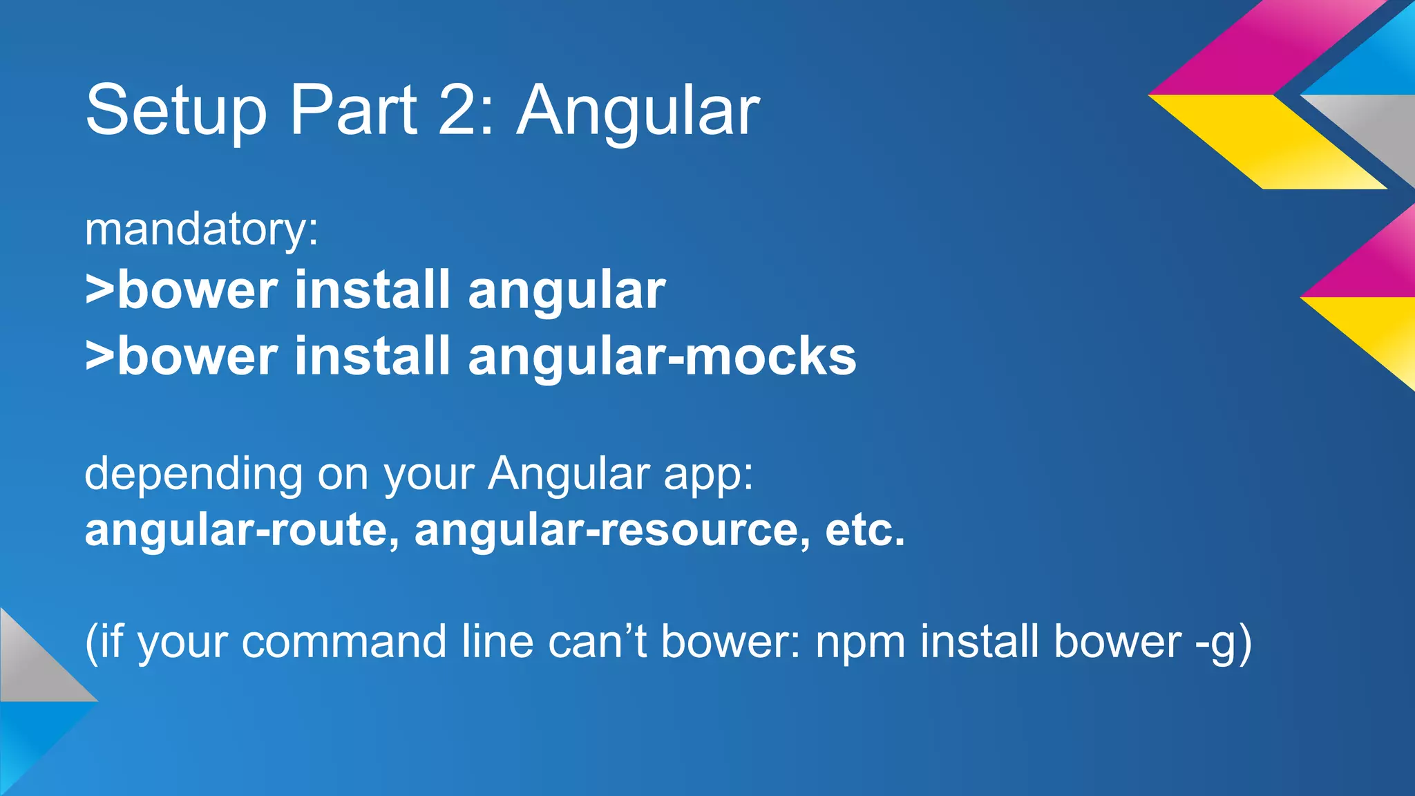 Setup Part 2: Angular
mandatory:
>bower install angular
>bower install angular-mocks
depending on your Angular app:
angular-route, angular-resource, etc.
(if your command line can’t bower: npm install bower -g)
 