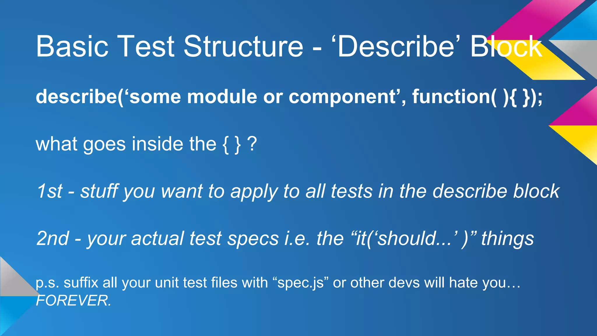 Basic Test Structure - ‘Describe’ Block
describe(‘some module or component’, function( ){ });
what goes inside the { } ?
1st - stuff you want to apply to all tests in the describe block
2nd - your actual test specs i.e. the “it(‘should...’ )” things
p.s. suffix all your unit test files with “spec.js” or other devs will hate you…
FOREVER.
 