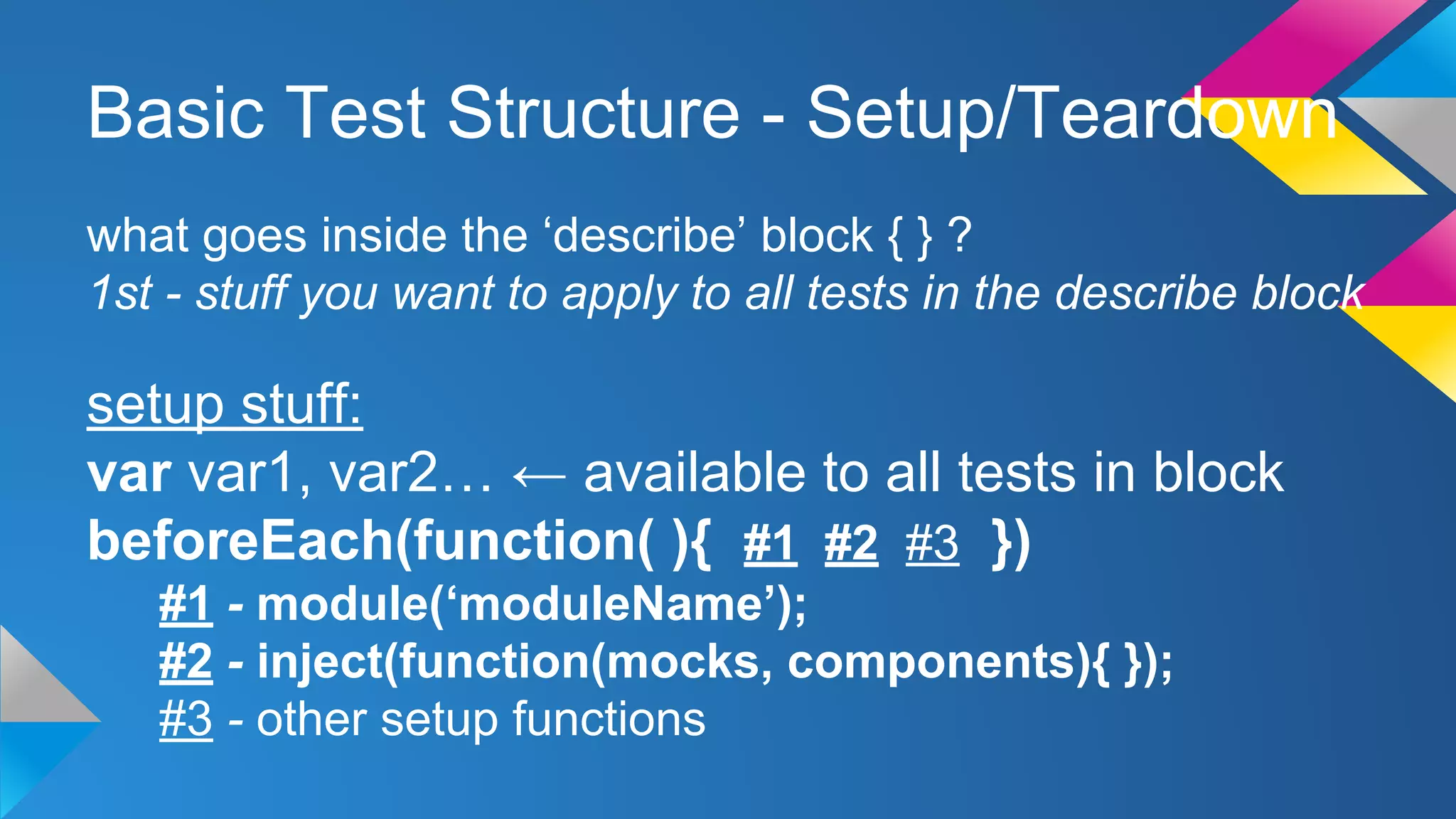 Basic Test Structure - Setup/Teardown
what goes inside the ‘describe’ block { } ?
1st - stuff you want to apply to all tests in the describe block
setup stuff:
var var1, var2… ← available to all tests in block
beforeEach(function( ){ #1 #2 #3 })
#1 - module(‘moduleName’);
#2 - inject(function(mocks, components){ });
#3 - other setup functions
 