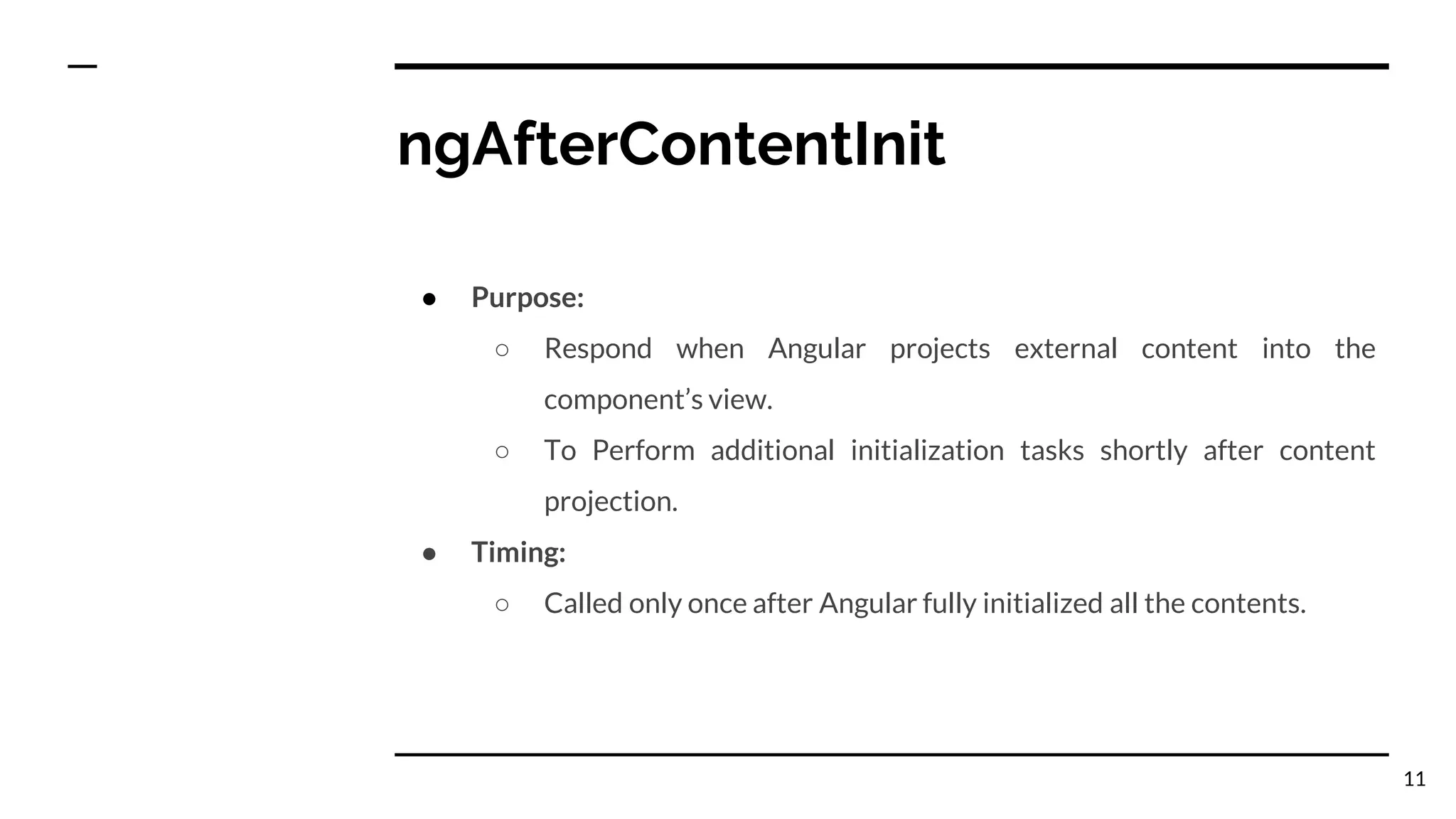ngAfterContentInit
● Purpose:
○ Respond when Angular projects external content into the
component’s view.
○ To Perform additional initialization tasks shortly after content
projection.
● Timing:
○ Called only once after Angular fully initialized all the contents.
11
 
