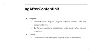ngAfterContentInit
● Purpose:
○ Respond when Angular projects external content into the
component’s view.
○ To Perform additional initialization tasks shortly after content
projection.
● Timing:
○ Called only once after Angular fully initialized all the contents.
11
 