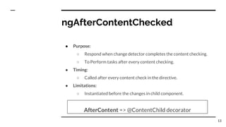 ngAfterContentChecked
● Purpose:
○ Respond when change detector completes the content checking.
○ To Perform tasks after every content checking.
● Timing:
○ Called after every content check in the directive.
● Limitations:
○ Instantiated before the changes in child component.
AfterContent => @ContentChild decorator
13
 