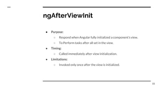 ngAfterViewInit
● Purpose:
○ Respond when Angular fully initialized a component’s view.
○ To Perform tasks after all set in the view.
● Timing:
○ Called immediately after view initialization.
● Limitations:
○ Invoked only once after the view is initialized.
15
 