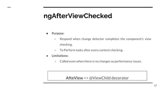 ngAfterViewChecked
● Purpose:
○ Respond when change detector completes the component’s view
checking.
○ To Perform tasks after every content checking.
● Limitations:
○ Called even when there is no changes so performance issues.
AfteView => @ViewChild decorator
17
 