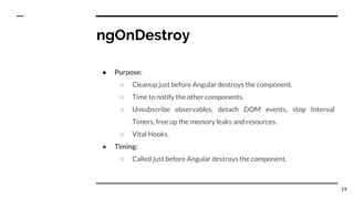 ngOnDestroy
● Purpose:
○ Cleanup just before Angular destroys the component.
○ Time to notify the other components.
○ Unsubscribe observables, detach DOM events, stop Interval
Timers, free up the memory leaks and resources.
○ Vital Hooks.
● Timing:
○ Called just before Angular destroys the component.
19
 