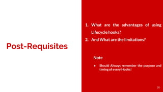 Post-Requisites
1. What are the advantages of using
Lifecycle hooks?
2. And What are the limitations?
Note
● Should Always remember the purpose and
timing of every Hooks!
20
 
