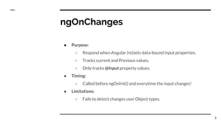 ngOnChanges
● Purpose:
○ Respond when Angular (re)sets data-bound input properties.
○ Tracks current and Previous values.
○ Only tracks @Input property values.
● Timing:
○ Called before ngOnInit() and everytime the input changes!
● Limitations:
○ Fails to detect changes user Object types.
5
 