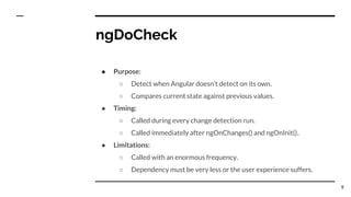ngDoCheck
● Purpose:
○ Detect when Angular doesn’t detect on its own.
○ Compares current state against previous values.
● Timing:
○ Called during every change detection run.
○ Called immediately after ngOnChanges() and ngOnInit()..
● Limitations:
○ Called with an enormous frequency.
○ Dependency must be very less or the user experience suffers.
9
 