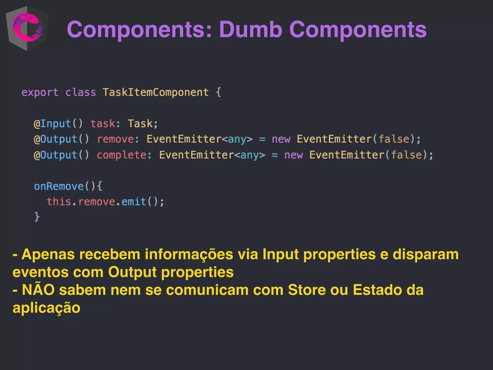 Components: Dumb Components - Apenas recebem informações via Input properties e disparam eventos com Output properties - NÃO sabem nem se comunicam com Store ou Estado da aplicação 