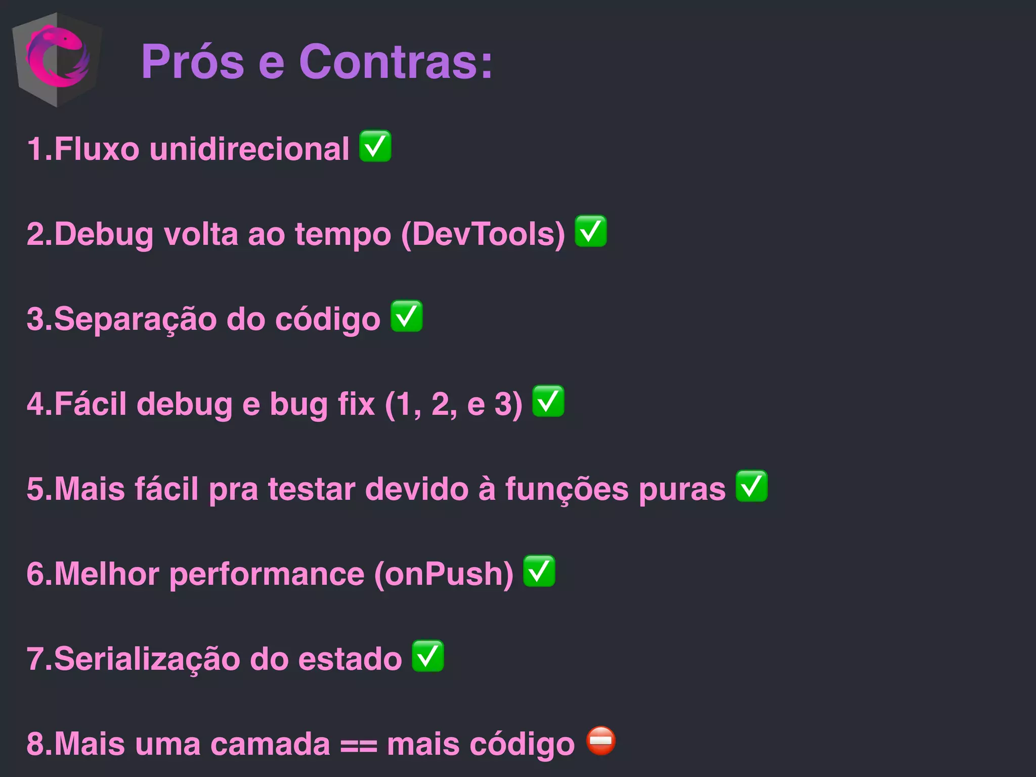 Prós e Contras: 1.Fluxo unidirecional ✅ 2.Debug volta ao tempo (DevTools) ✅ 3.Separação do código ✅ 4.Fácil debug e bug ﬁx (1, 2, e 3) ✅ 5.Mais fácil pra testar devido à funções puras ✅ 6.Melhor performance (onPush) ✅ 7.Serialização do estado ✅ 8.Mais uma camada == mais código ⛔ 
