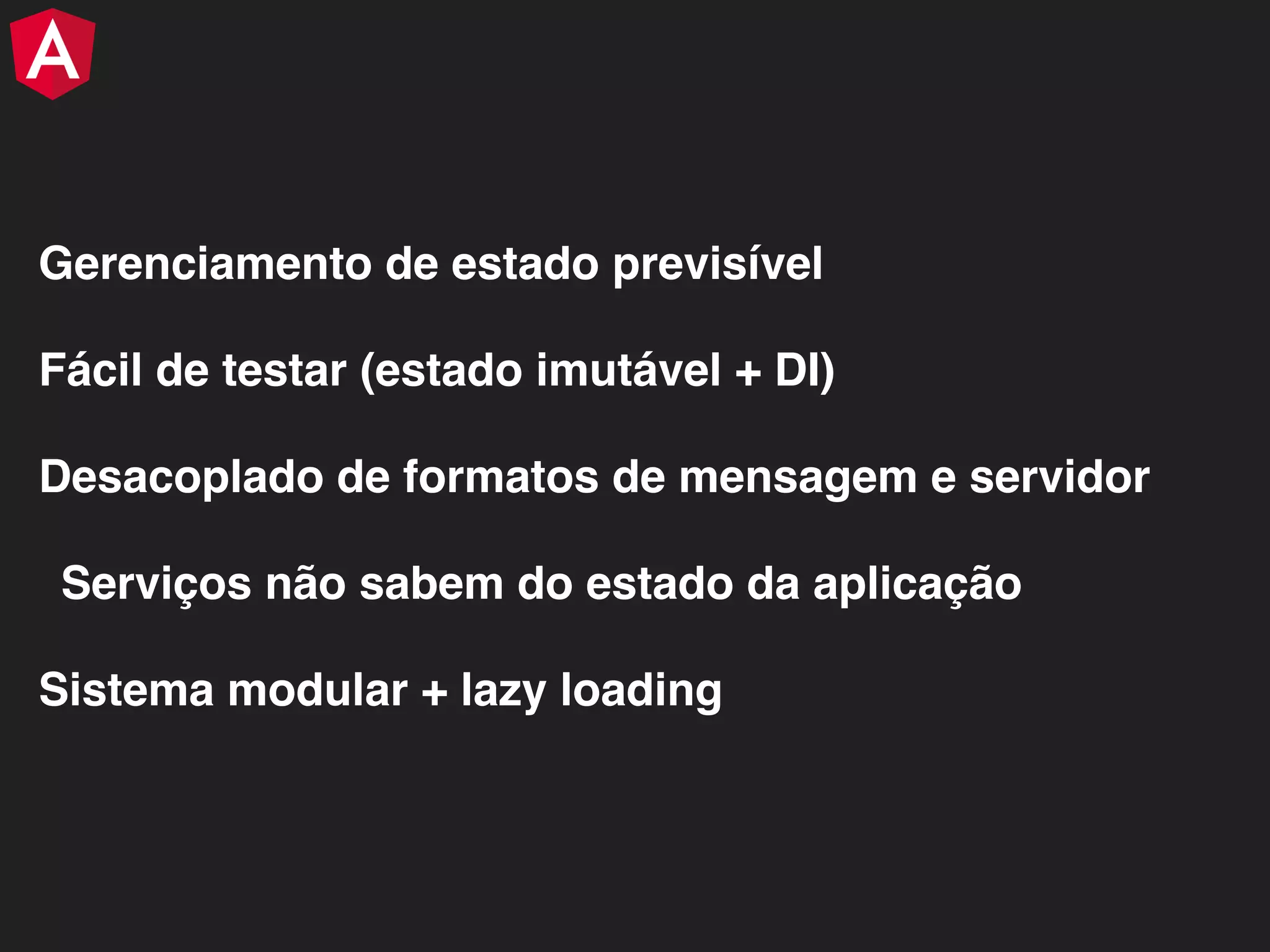 Gerenciamento de estado previsível Fácil de testar (estado imutável + DI) Desacoplado de formatos de mensagem e servidor Serviços não sabem do estado da aplicação Sistema modular + lazy loading 