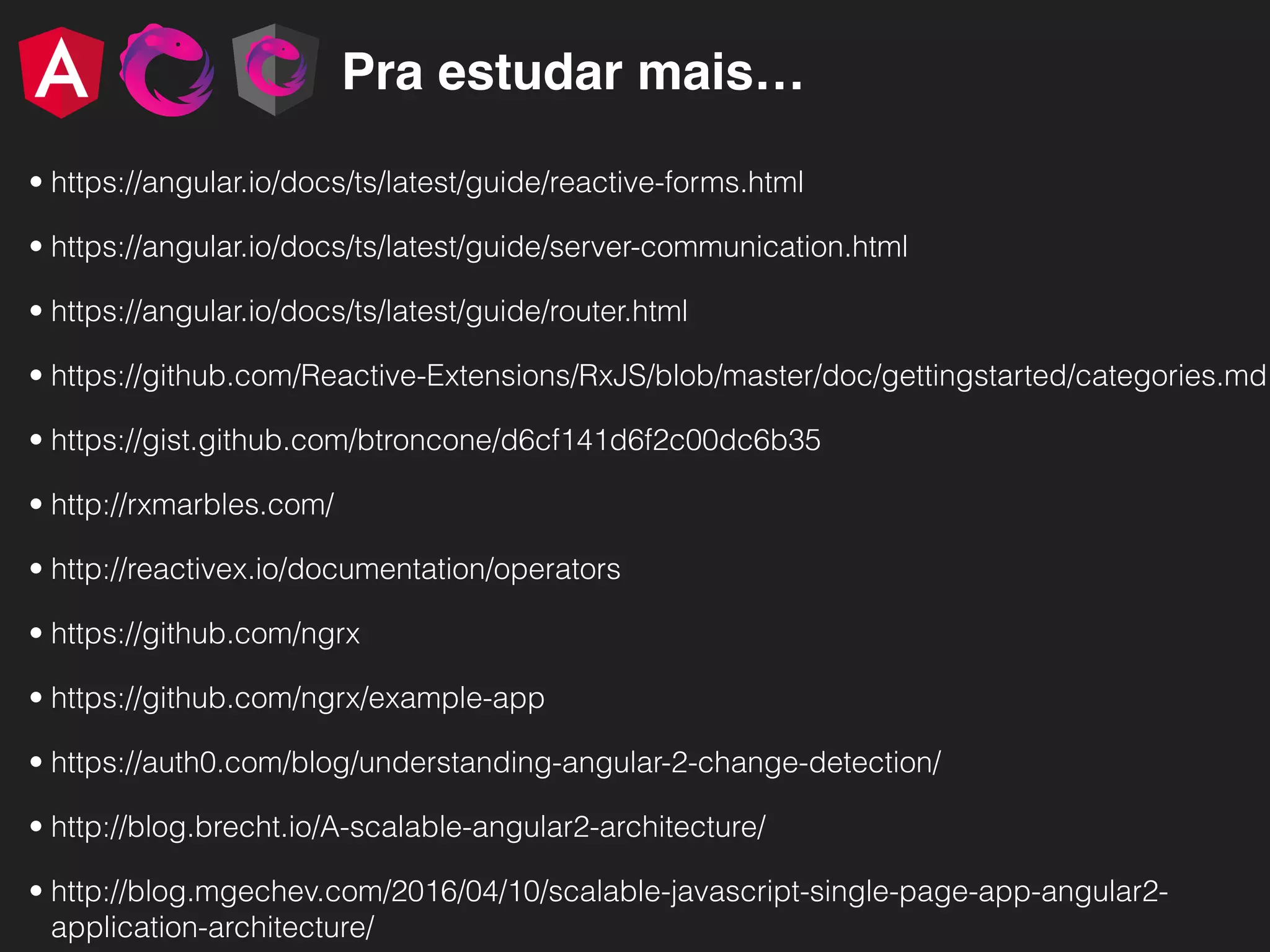 Pra estudar mais… • https://angular.io/docs/ts/latest/guide/reactive-forms.html • https://angular.io/docs/ts/latest/guide/server-communication.html • https://angular.io/docs/ts/latest/guide/router.html • https://github.com/Reactive-Extensions/RxJS/blob/master/doc/gettingstarted/categories.md • https://gist.github.com/btroncone/d6cf141d6f2c00dc6b35 • http://rxmarbles.com/ • http://reactivex.io/documentation/operators • https://github.com/ngrx • https://github.com/ngrx/example-app • https://auth0.com/blog/understanding-angular-2-change-detection/ • http://blog.brecht.io/A-scalable-angular2-architecture/ • http://blog.mgechev.com/2016/04/10/scalable-javascript-single-page-app-angular2- application-architecture/ 