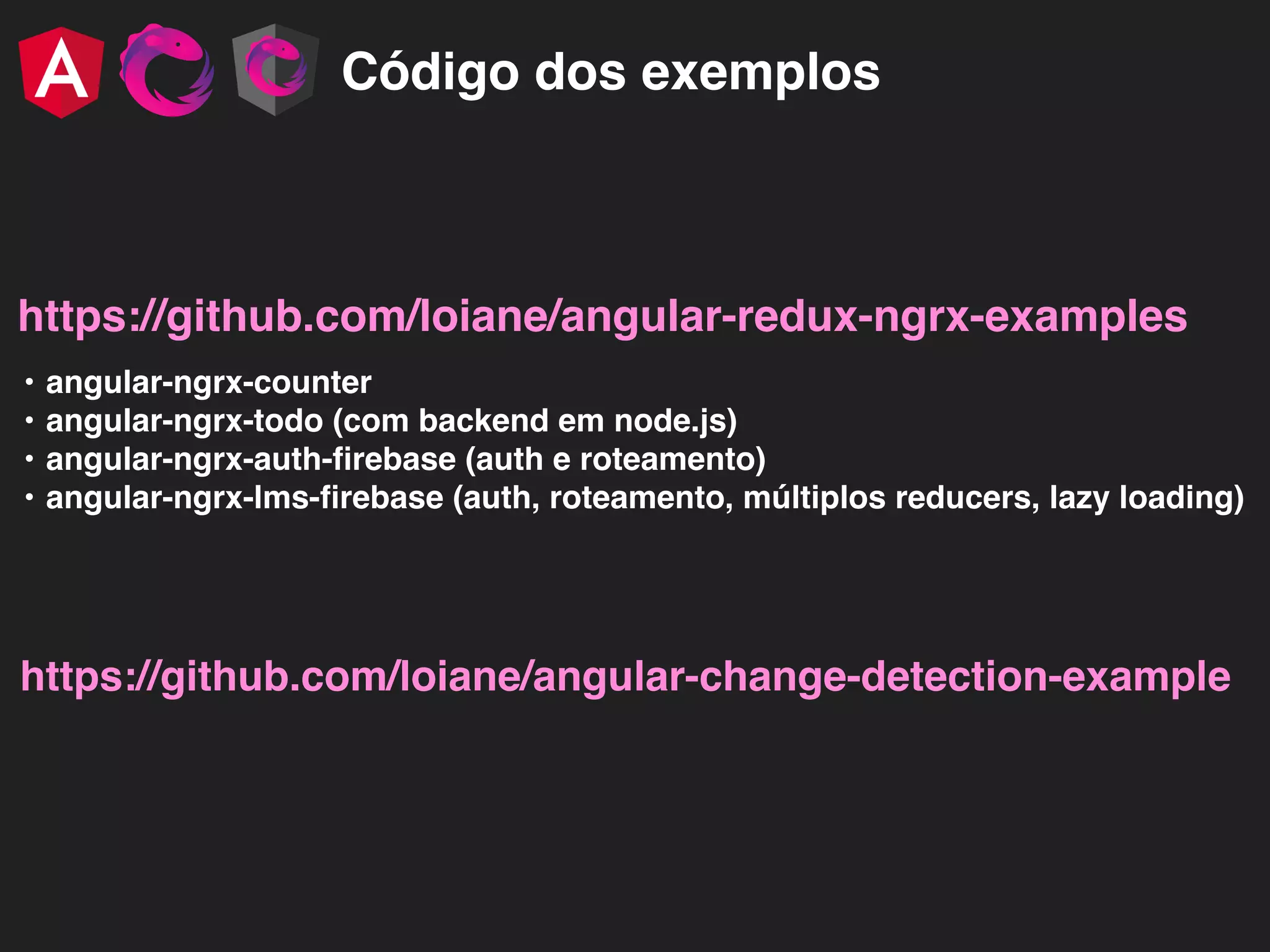 Código dos exemplos https://github.com/loiane/angular-redux-ngrx-examples • angular-ngrx-counter • angular-ngrx-todo (com backend em node.js) • angular-ngrx-auth-ﬁrebase (auth e roteamento) • angular-ngrx-lms-ﬁrebase (auth, roteamento, múltiplos reducers, lazy loading) https://github.com/loiane/angular-change-detection-example 