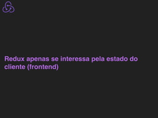 Redux apenas se interessa pela estado do
cliente (frontend)
 