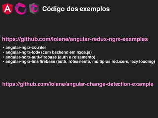 Código dos exemplos
https://github.com/loiane/angular-redux-ngrx-examples
• angular-ngrx-counter
• angular-ngrx-todo (com backend em node.js)
• angular-ngrx-auth-ﬁrebase (auth e roteamento)
• angular-ngrx-lms-ﬁrebase (auth, roteamento, múltiplos reducers, lazy loading)
https://github.com/loiane/angular-change-detection-example
 