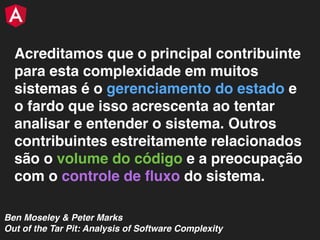 Acreditamos que o principal contribuinte
para esta complexidade em muitos
sistemas é o gerenciamento do estado e
o fardo que isso acrescenta ao tentar
analisar e entender o sistema. Outros
contribuintes estreitamente relacionados
são o volume do código e a preocupação
com o controle de ﬂuxo do sistema.
Ben Moseley & Peter Marks
Out of the Tar Pit: Analysis of Software Complexity
 