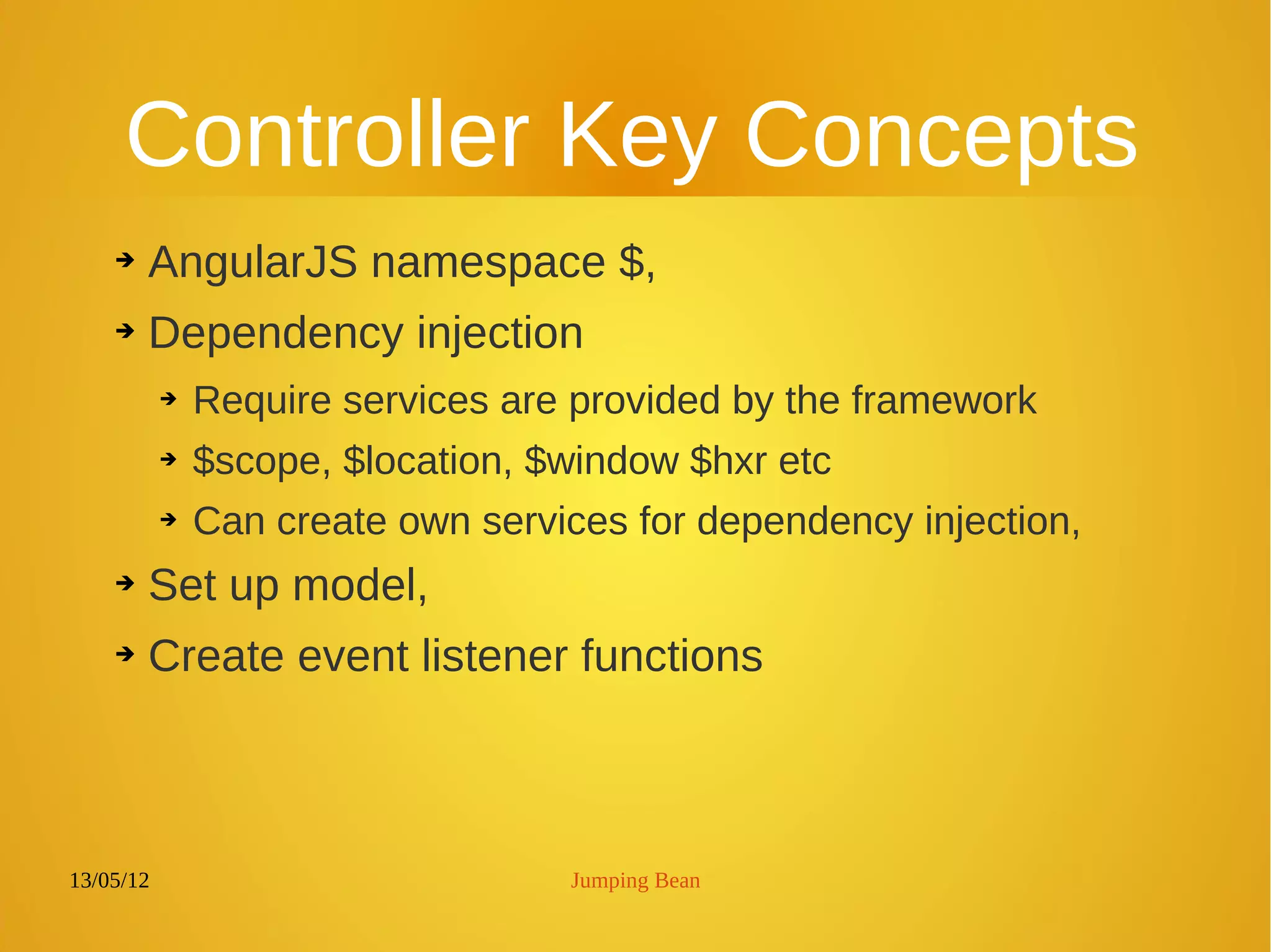 13/05/12 Jumping Bean
Controller Key Concepts
➔ AngularJS namespace $,
➔ Dependency injection
➔ Require services are provided by the framework
➔ $scope, $location, $window $hxr etc
➔ Can create own services for dependency injection,
➔ Set up model,
➔ Create event listener functions
 
