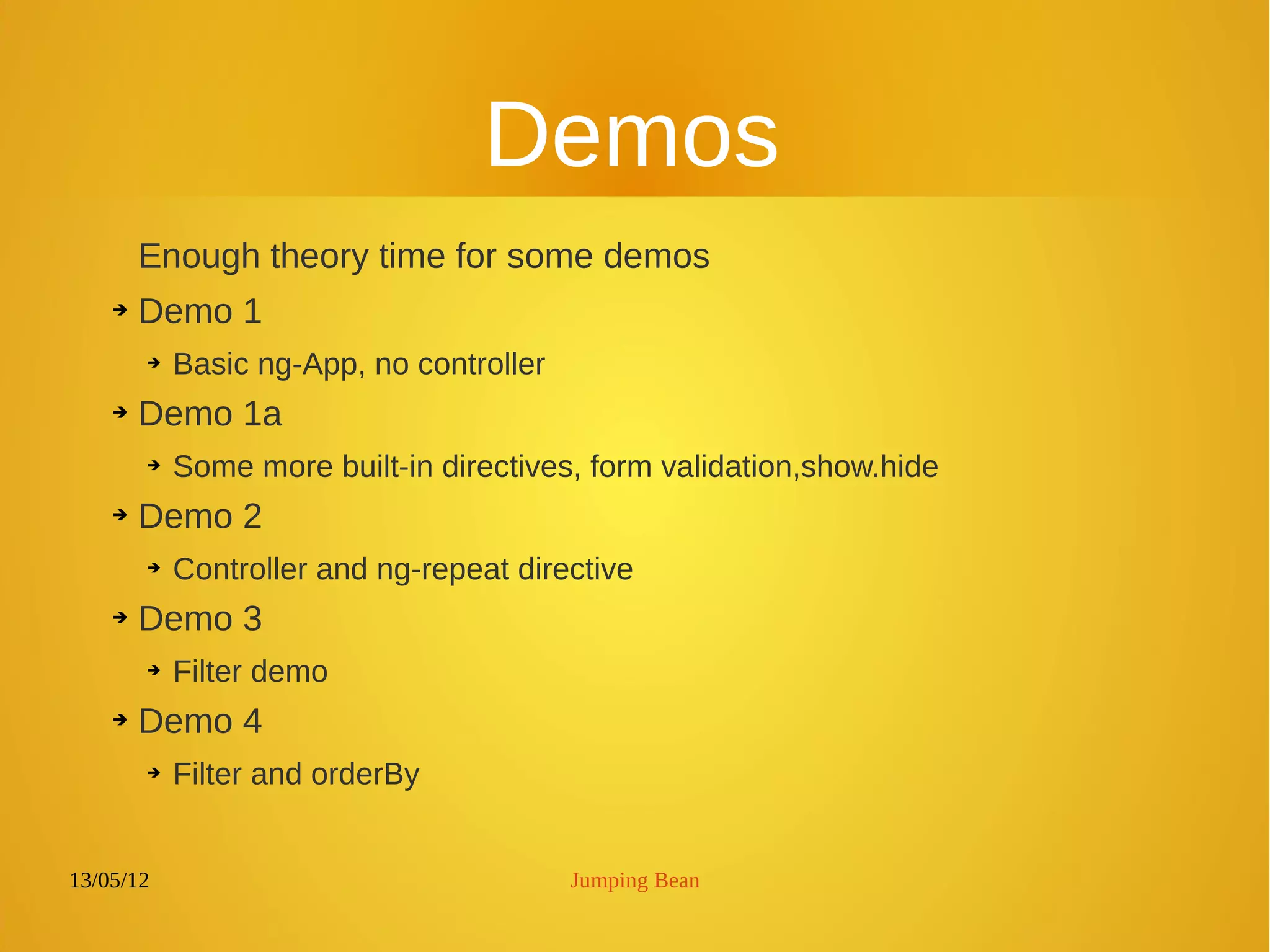13/05/12 Jumping Bean
Demos
Enough theory time for some demos
➔ Demo 1
➔ Basic ng-App, no controller
➔ Demo 1a
➔ Some more built-in directives, form validation,show.hide
➔ Demo 2
➔
Controller and ng-repeat directive
➔ Demo 3
➔ Filter demo
➔ Demo 4
➔ Filter and orderBy
 
