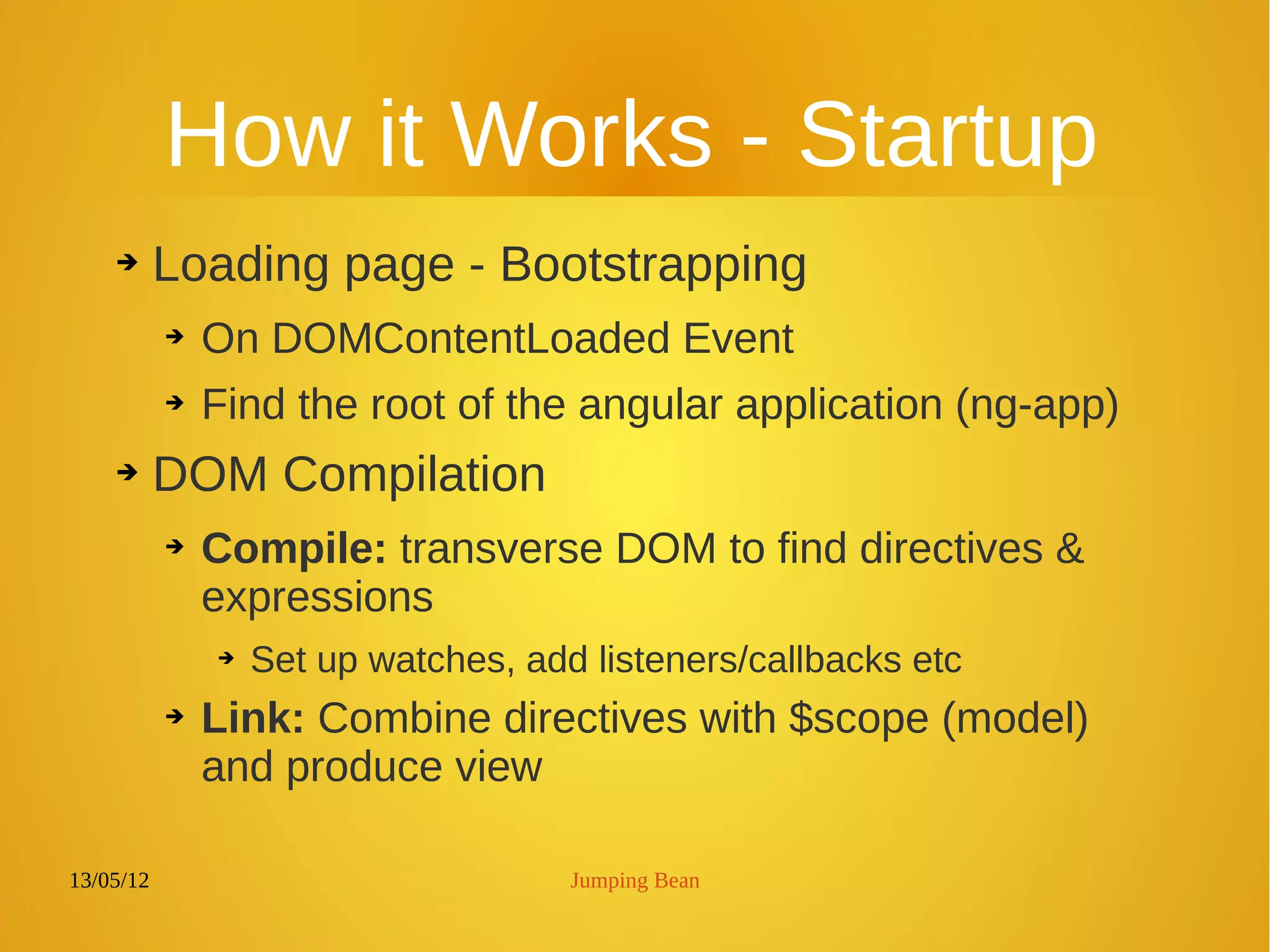 13/05/12 Jumping Bean
How it Works - Startup
➔ Loading page - Bootstrapping
➔ On DOMContentLoaded Event
➔ Find the root of the angular application (ng-app)
➔ DOM Compilation
➔ Compile: transverse DOM to find directives &
expressions
➔ Set up watches, add listeners/callbacks etc
➔ Link: Combine directives with $scope (model)
and produce view
 