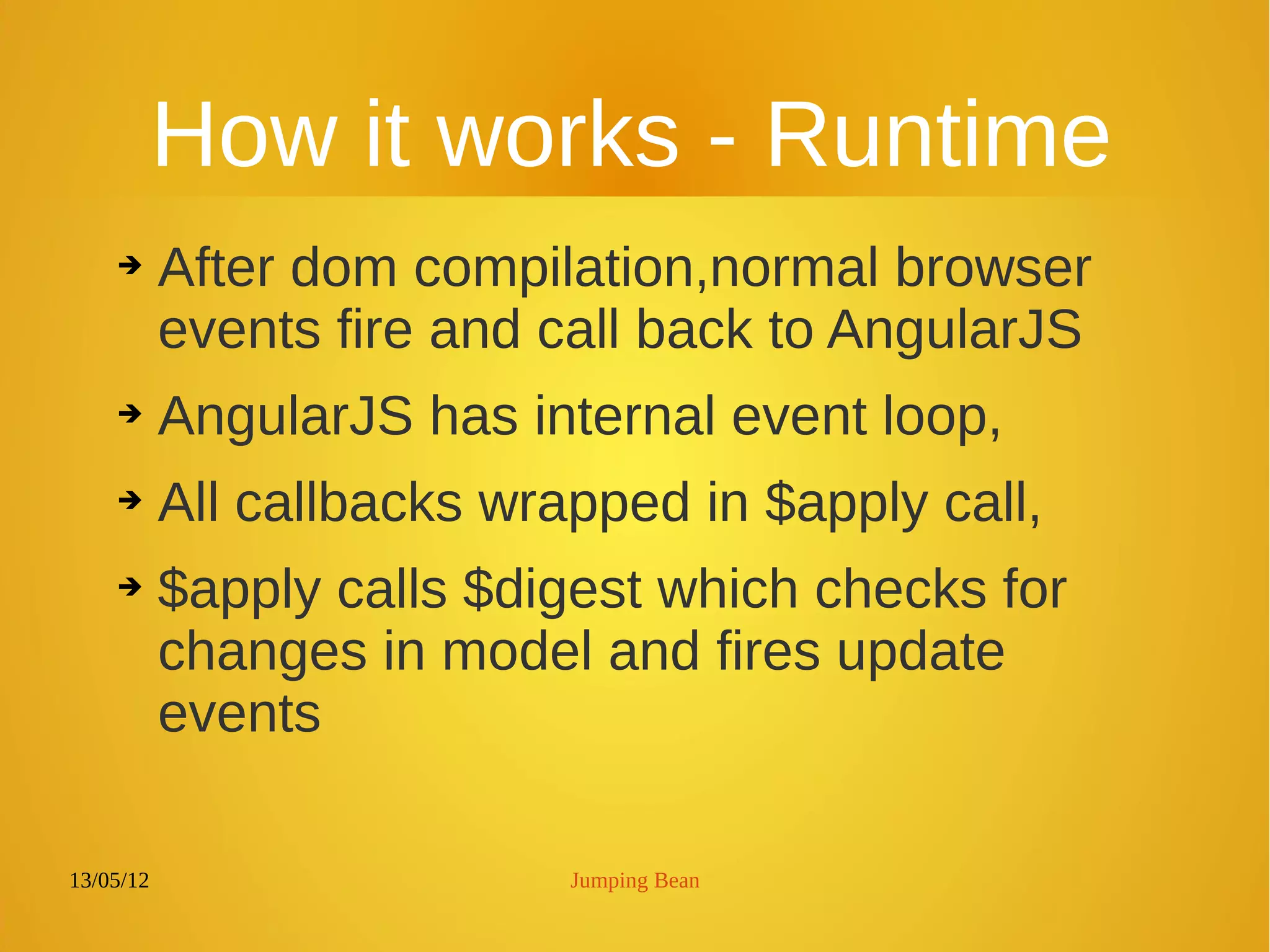 13/05/12 Jumping Bean
How it works - Runtime
➔ After dom compilation,normal browser
events fire and call back to AngularJS
➔ AngularJS has internal event loop,
➔ All callbacks wrapped in $apply call,
➔ $apply calls $digest which checks for
changes in model and fires update
events
 